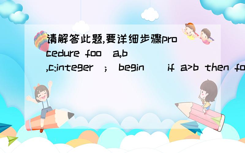 请解答此题,要详细步骤procedure foo(a,b,c:integer);  begin    if a>b then foo(c,a,b)else   writeln(a,',',b,',',c)end;var a,b,c:integer;begin  readln(a,b,c);  foo(a,b,c);end.输入：2 1 3输出：谢谢楼上的,再foo(a,b,c)和foo(c,a,b)是