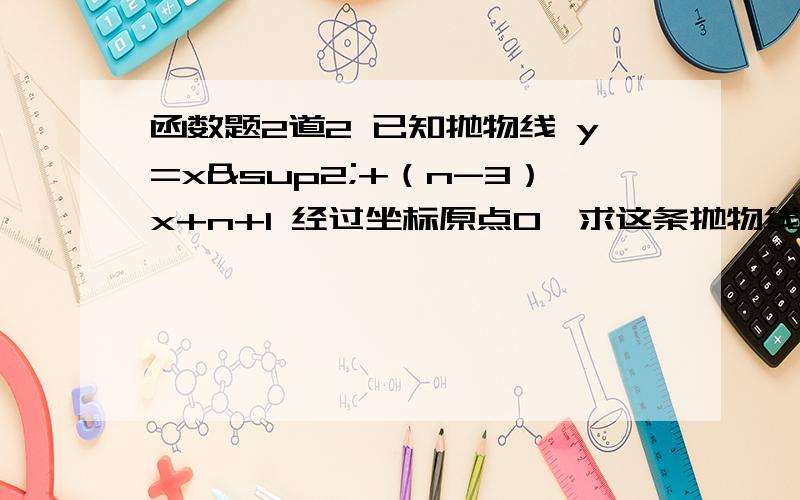 函数题2道2 已知抛物线 y=x²+（n-3）x+n+1 经过坐标原点O,求这条抛物线的顶点坐标P3 已知二次函数的图像经过点P（2,0）和Q（6,0）两点,顶点M在直线 y=3/4X上（1） 求这个函数的解析式（2） 求