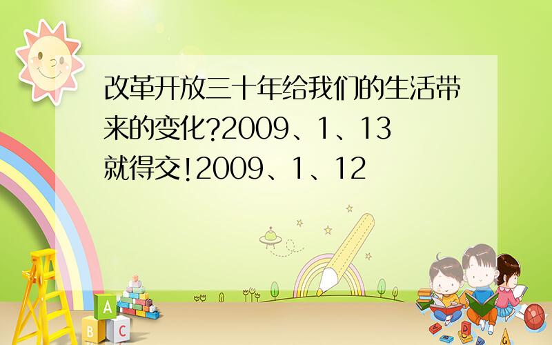 改革开放三十年给我们的生活带来的变化?2009、1、13就得交!2009、1、12