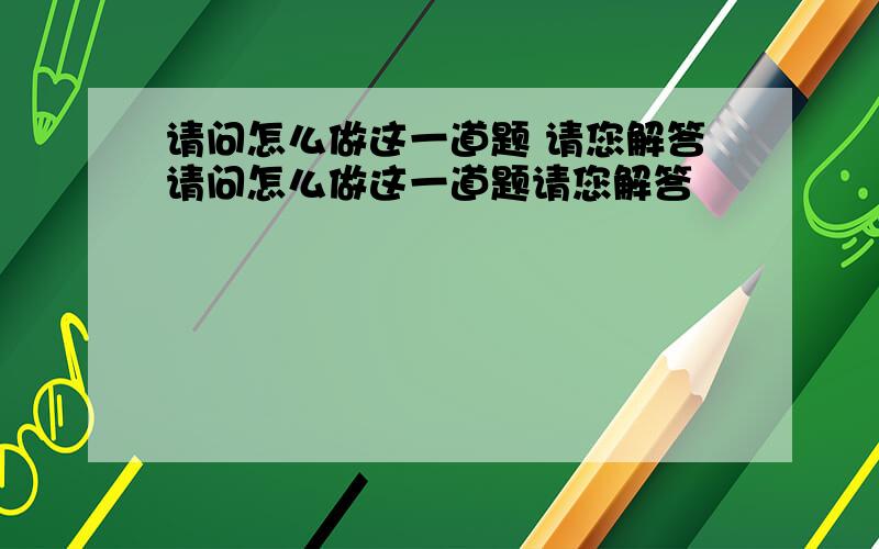 请问怎么做这一道题 请您解答请问怎么做这一道题请您解答