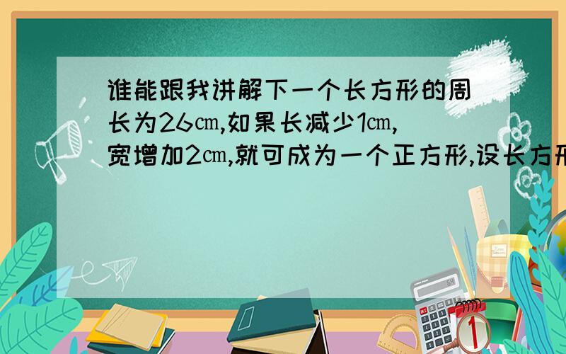 谁能跟我讲解下一个长方形的周长为26㎝,如果长减少1㎝,宽增加2㎝,就可成为一个正方形,设长方形的长为X㎝,则可列方程为X－1＝13－X＋2