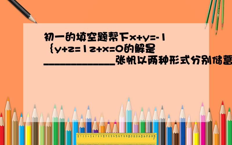 初一的填空题帮下x+y=-1｛y+z=1z+x=0的解是_____________张帆以两种形式分别储蓄了2000元和1000元,一年后全部取出,扣除利息税后可得到利息43.92元.已知这两种储蓄的年利率和为3.24%,则这两种储蓄的