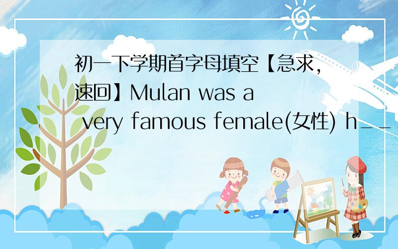 初一下学期首字母填空【急求,速回】Mulan was a very famous female(女性) h___1_ in Chinese history .She lived about 2,600 years ago .Her father was a solider(士兵) .He taught his three children everything about fighting .One day ,the