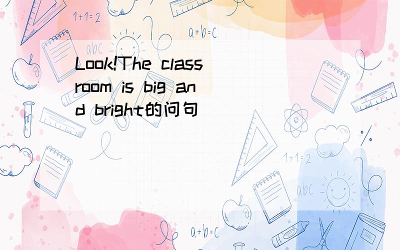 Look!The classroom is big and bright的问句