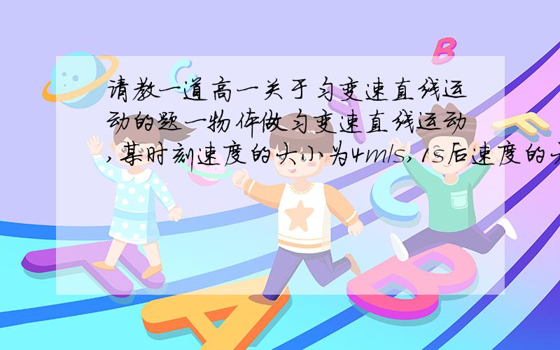 请教一道高一关于匀变速直线运动的题一物体做匀变速直线运动,某时刻速度的大小为4m/s,1s后速度的大小变为10m/s,在这1s内物体的（ ）A,位移大小可能小于4米B,位移的大小可能大于10米C,加速