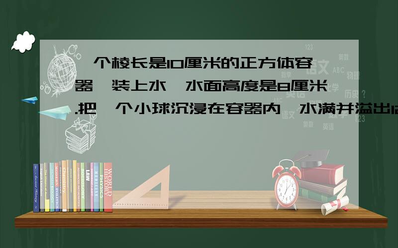 一个棱长是10厘米的正方体容器,装上水,水面高度是8厘米.把一个小球沉浸在容器内,水满并溢出12.56克.你能求出小球的体积吗?（1立方厘米水重1克）