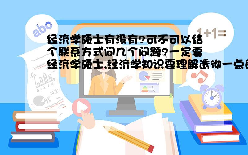 经济学硕士有没有?可不可以给个联系方式问几个问题?一定要经济学硕士,经济学知识要理解透彻一点的,问一些初级问题,不会耽误很长时间,请留下联系方式