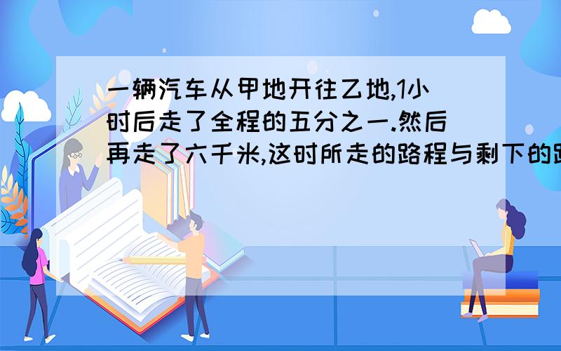 一辆汽车从甲地开往乙地,1小时后走了全程的五分之一.然后再走了六千米,这时所走的路程与剩下的路程的比是3:7还要走多少千米才到乙地每列一步算式要说明原因