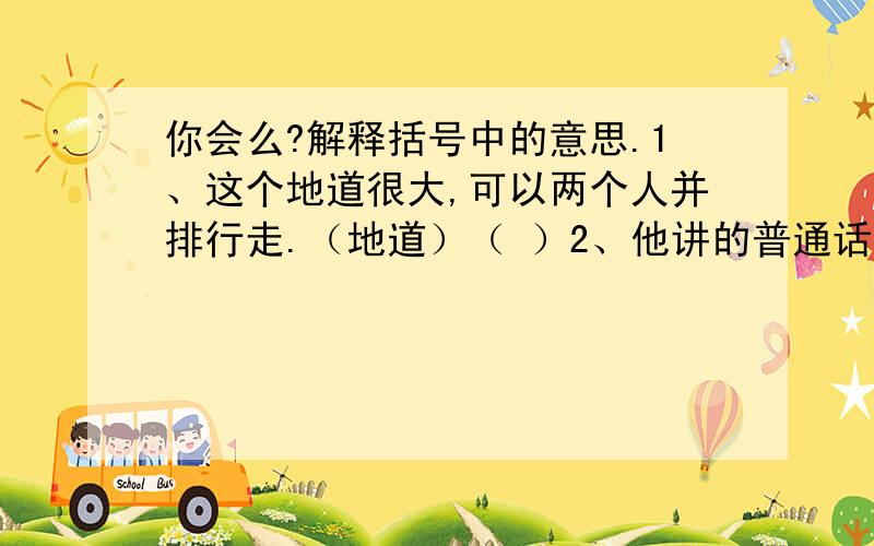 你会么?解释括号中的意思.1、这个地道很大,可以两个人并排行走.（地道）（ ）2、他讲的普通话很地道.（地道）（ ）3、他讲的一番话,大意我知道了.（大意）（　　　）4＼刚才大意了一下