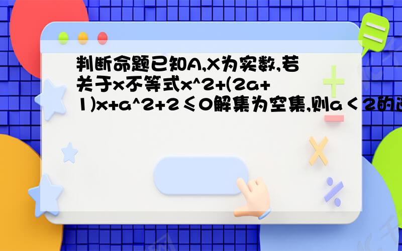 判断命题已知A,X为实数,若关于x不等式x^2+(2a+1)x+a^2+2≤0解集为空集,则a＜2的逆否命题的真假?救济,