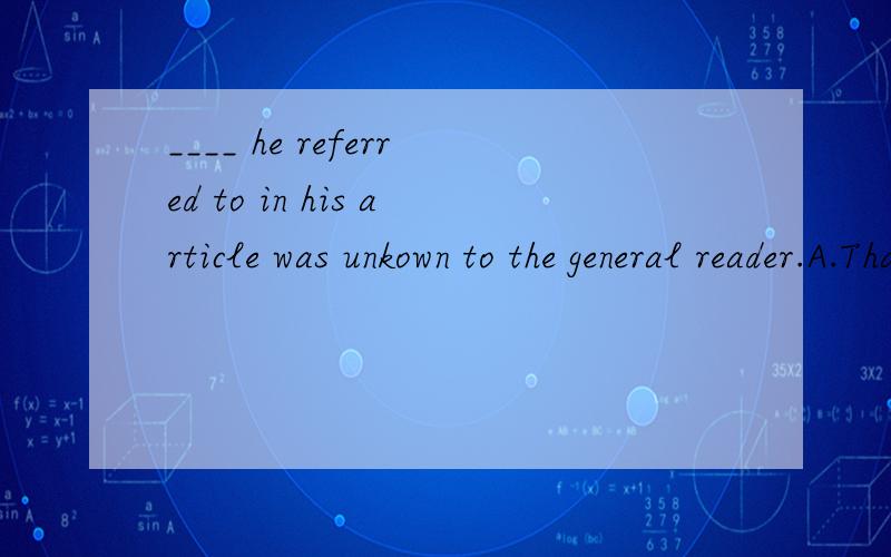 ____ he referred to in his article was unkown to the general reader.A.That B.What C.Whether D.Where 为什么选B?