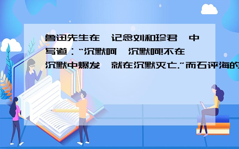 鲁迅先生在《记念刘和珍君》中写道：“沉默呵,沉默呵!不在沉默中爆发,就在沉默灭亡.”而石评海的《痛哭和珍》中写道：“沉默是最深的悲哀,此后你便赠给我永久的沉默.”试比较这两段