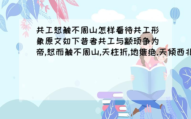 共工怒触不周山怎样看待共工形象原文如下昔者共工与颛顼争为帝,怒而触不周山,天柱折,地维绝.天倾西北,故日月星辰移焉;地不 满西南,故水潦尘埃归焉.