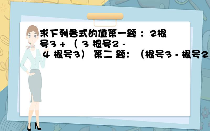 求下列各式的值第一题 ：2根号3 + （ 3 根号2 - 4 根号3） 第二 题：（根号3 - 根号2 ） - （根号2+根号3）搞不清楚过程..3 根号2 第二的答案是 -2 根号2