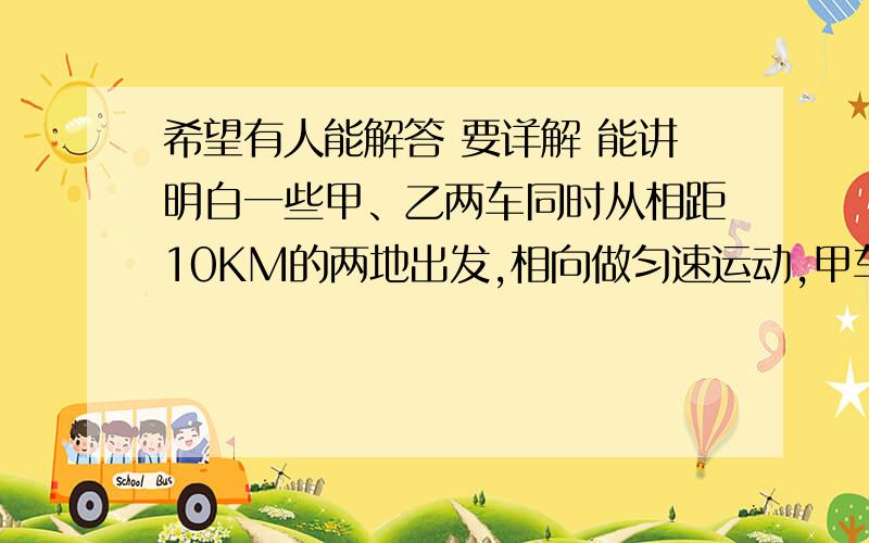 希望有人能解答 要详解 能讲明白一些甲、乙两车同时从相距10KM的两地出发,相向做匀速运动,甲车的速度是54KM/H ,乙车的速度是10M/S,他们相遇时下列说法正确的是 A：两车通过的路程相等B:甲