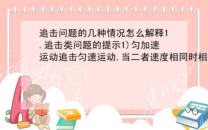 追击问题的几种情况怎么解释1.追击类问题的提示1)匀加速运动追击匀速运动,当二者速度相同时相距最远．2)匀速运动追击匀加速运动,当二者速度相同时追不上以后就永远追不上了．此时二