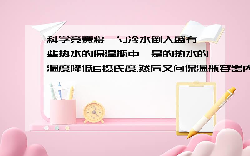 科学竞赛将一勺冷水倒入盛有一些热水的保温瓶中,是的热水的温度降低6摄氏度.然后又向保温瓶容器内倒入一勺冷水,水的温度又下降4摄氏度.如果再连续倒入倒入10勺同样的冷水,则保温瓶内