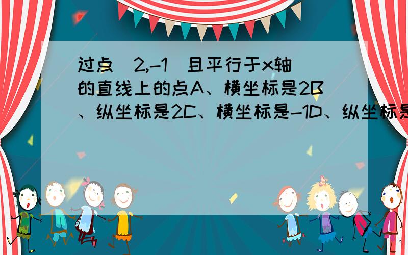 过点(2,-1)且平行于x轴的直线上的点A、横坐标是2B、纵坐标是2C、横坐标是-1D、纵坐标是-1