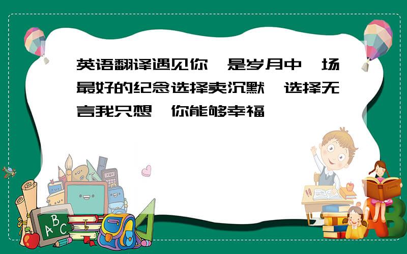 英语翻译遇见你,是岁月中一场最好的纪念选择卖沉默,选择无言我只想,你能够幸福