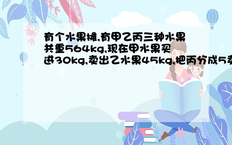 有个水果摊,有甲乙丙三种水果共重564kg,现在甲水果买进30kg,卖出乙水果45kg,把丙分成5卖出2箱,现在3种水果重量相等,请问原来每种水果各多少kg?由于字数限制，剩下的写在补充里了