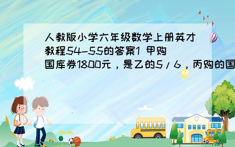 人教版小学六年级数学上册英才教程54-55的答案1 甲购国库券1800元，是乙的5/6，丙购的国库券是乙的5/4，丙购国库券多少元2甲堆货物的4/1与乙堆货物的5/3相等，已知乙堆货物中280千克甲堆货