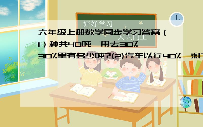 六年级上册数学同步学习答案（1）种共40吨,用去30%,30%里有多少吨?(2)汽车以行40%,剩下180千米.总共多少千米?（3)第一份25%,第二份45%,还剩 24千克.一共多少千克?