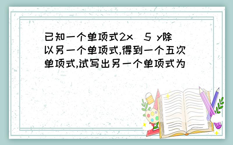 已知一个单项式2x^5 y除以另一个单项式,得到一个五次单项式,试写出另一个单项式为