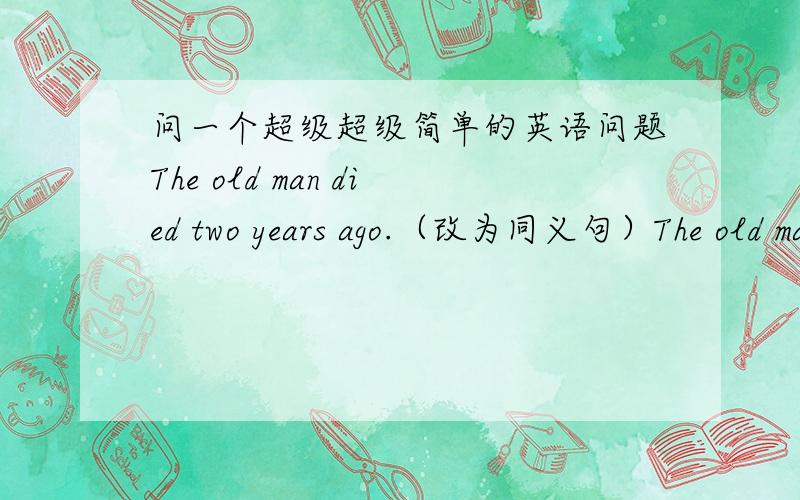 问一个超级超级简单的英语问题The old man died two years ago.（改为同义句）The old man ( ) ( ) ( ) for two years