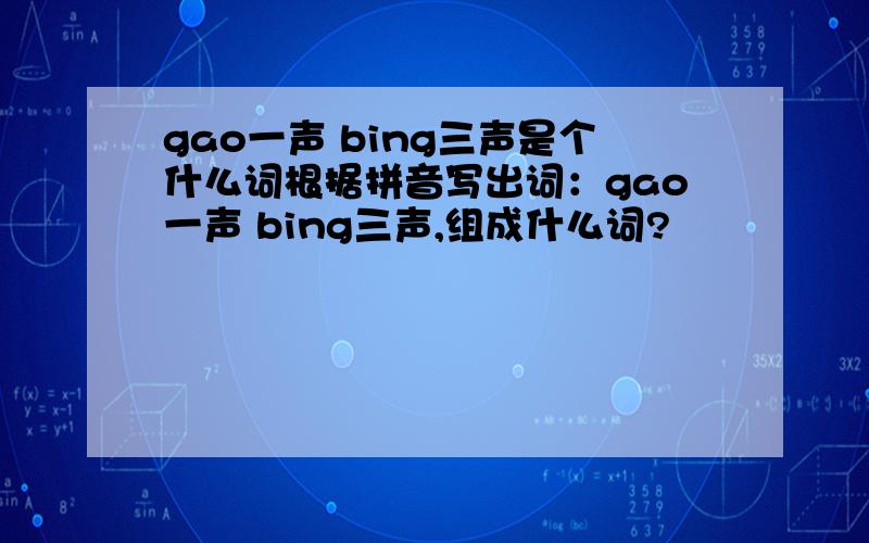 gao一声 bing三声是个什么词根据拼音写出词：gao一声 bing三声,组成什么词?