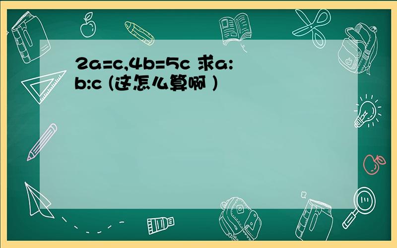 2a=c,4b=5c 求a:b:c (这怎么算啊 )