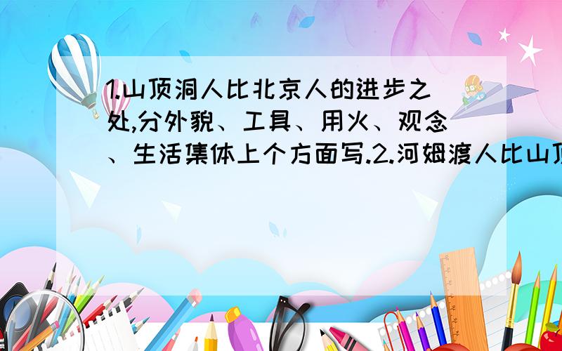 1.山顶洞人比北京人的进步之处,分外貌、工具、用火、观念、生活集体上个方面写.2.河姆渡人比山顶洞人进步之处,分工具、生活、生产方面描述.3.河姆渡半坡原始居民分别处于那个流域?住