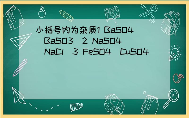 小括号内为杂质1 BaSO4(BaSO3)2 NaSO4(NaCl)3 FeSO4(CuSO4)