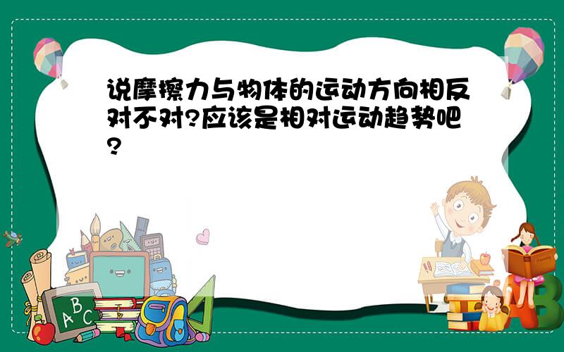 说摩擦力与物体的运动方向相反对不对?应该是相对运动趋势吧?