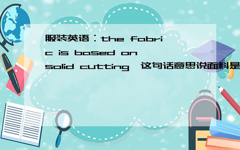 服装英语：the fabric is based on solid cutting,这句话意思说面料是要怎么裁剪的,有没有人明白的