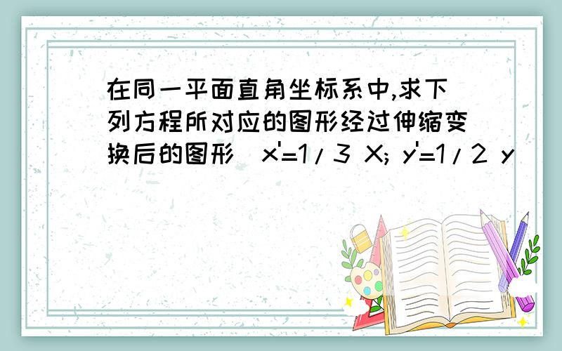 在同一平面直角坐标系中,求下列方程所对应的图形经过伸缩变换后的图形（x'=1/3 X; y'=1/2 y)(1)x^2/9 + y^2/4 =1x^2/18 - y^2/12 = 1