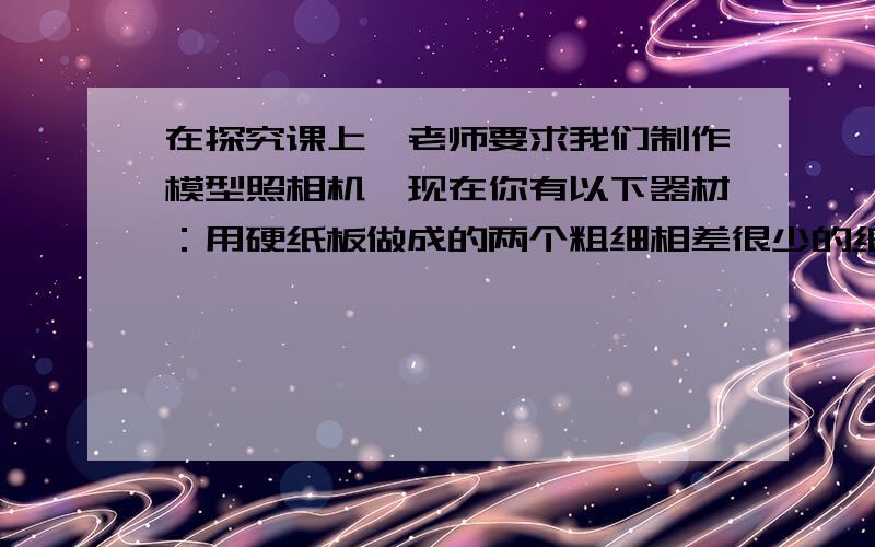 在探究课上,老师要求我们制作模型照相机,现在你有以下器材：用硬纸板做成的两个粗细相差很少的纸筒,一个焦距为5cm—10cm左右的凸透镜一些塑料薄膜以及一些必要的工具.（1）.请你把制作