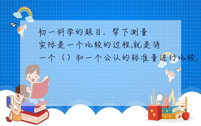 初一科学的题目.  帮下测量实际是一个比较的过程,就是将一个（）和一个公认的标准量进行比较,