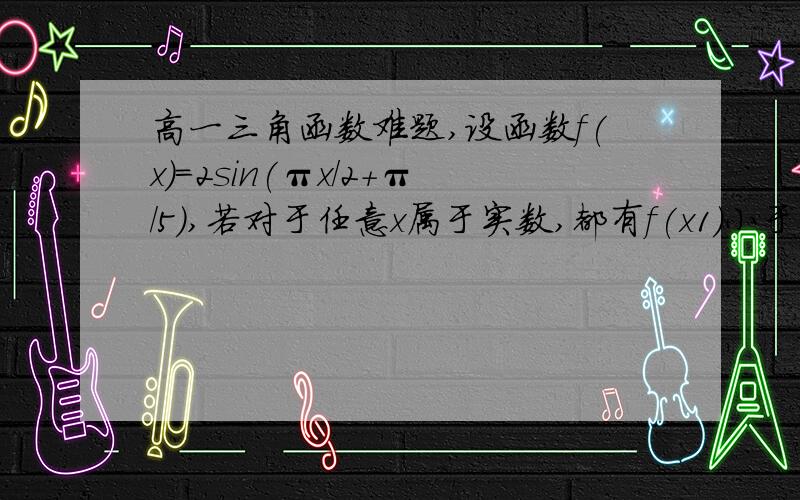 高一三角函数难题,设函数f(x)=2sin(πx/2+π/5),若对于任意x属于实数,都有f(x1)小于等于f(x)小于等于f(x2)成立,|x1-x2|的最小值为?