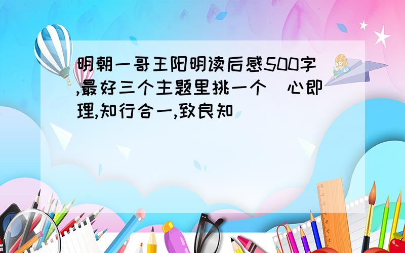 明朝一哥王阳明读后感500字,最好三个主题里挑一个（心即理,知行合一,致良知）