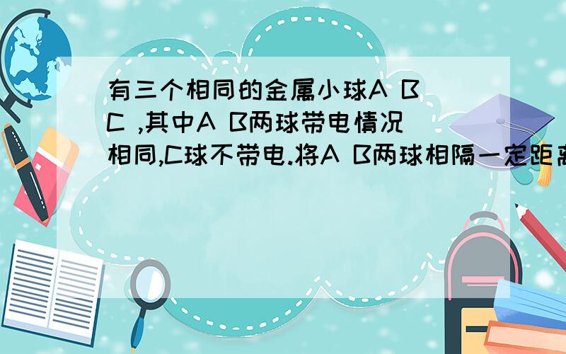 有三个相同的金属小球A B C ,其中A B两球带电情况相同,C球不带电.将A B两球相隔一定距离固定起来,两球间的库仑力是F,若使C球先和A接触,再与B接触,移去C,则AB间的库仑力变为?