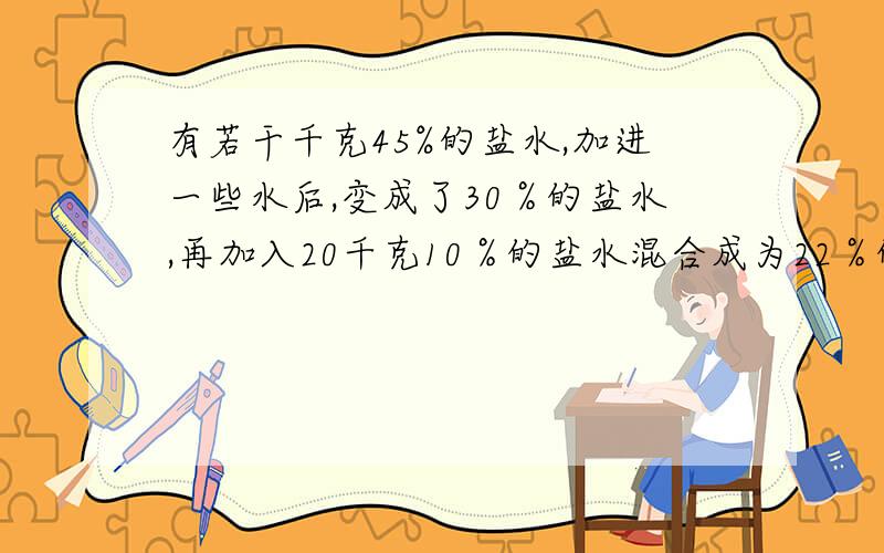 有若干千克45%的盐水,加进一些水后,变成了30％的盐水,再加入20千克10％的盐水混合成为22％的盐水.最初盐水是多少千克?（不要方程）