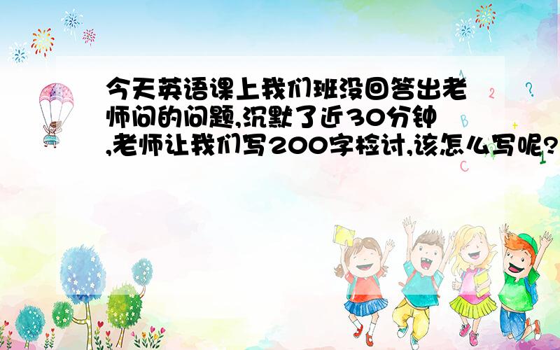 今天英语课上我们班没回答出老师问的问题,沉默了近30分钟,老师让我们写200字检讨,该怎么写呢?求救!