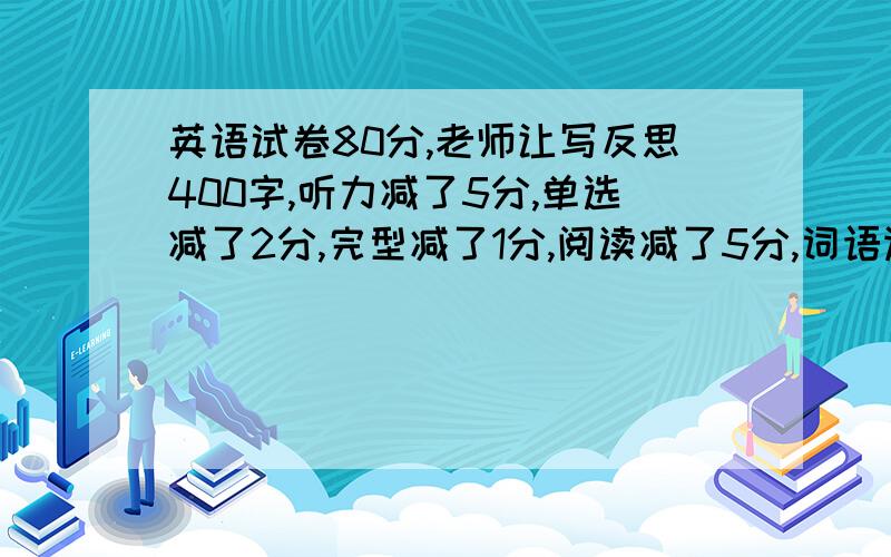 英语试卷80分,老师让写反思400字,听力减了5分,单选减了2分,完型减了1分,阅读减了5分,词语运用减了1分,补全对话减了1分,作文减了4分