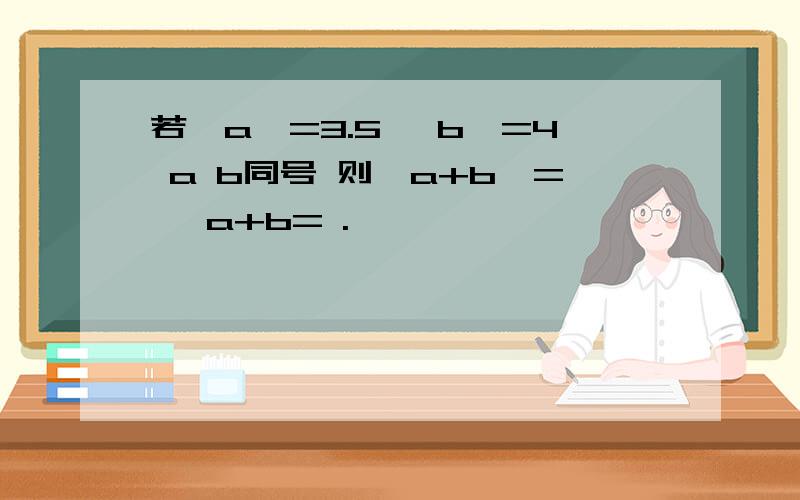 若丨a丨=3.5 丨b丨=4 a b同号 则丨a+b丨= ,a+b= .