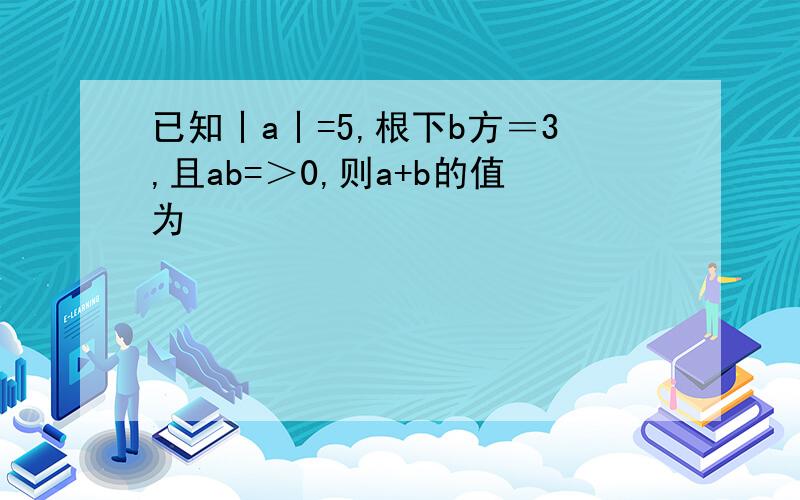 已知丨a丨=5,根下b方＝3,且ab=＞0,则a+b的值为