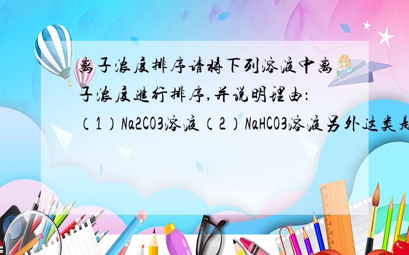 离子浓度排序请将下列溶液中离子浓度进行排序,并说明理由：（1）Na2CO3溶液（2）NaHCO3溶液另外这类题目应该怎么做?谢谢~~~