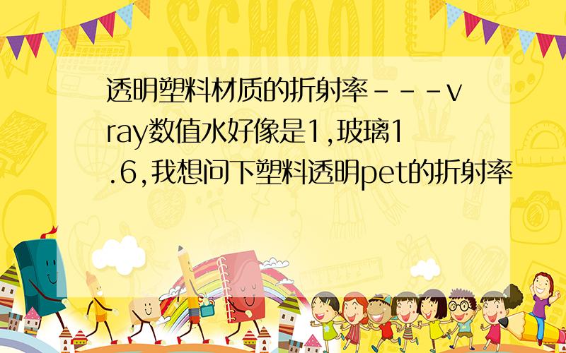 透明塑料材质的折射率---vray数值水好像是1,玻璃1.6,我想问下塑料透明pet的折射率