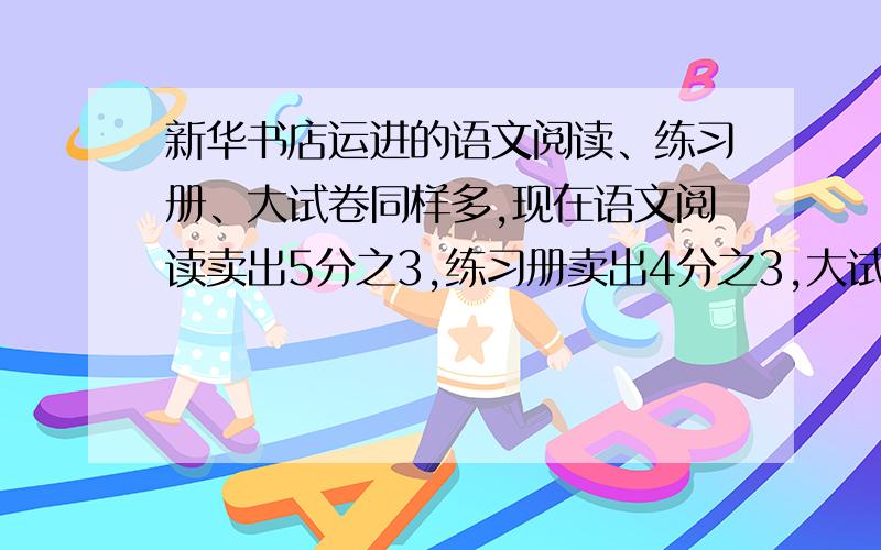 新华书店运进的语文阅读、练习册、大试卷同样多,现在语文阅读卖出5分之3,练习册卖出4分之3,大试卷卖出6分之5,那种书卖的多