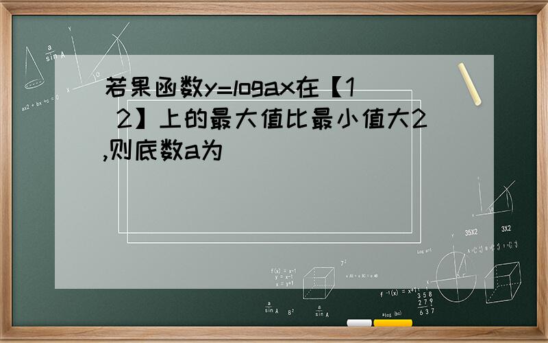 若果函数y=logax在【1 2】上的最大值比最小值大2,则底数a为