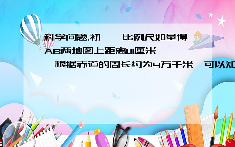 科学问题.初一,比例尺如量得AB两地图上距离1.11厘米,根据赤道的周长约为4万千米,可以知道该图的比例尺约我描述一下.AB是在同条经线上,分别是南纬10度和20度为什么我算出来是1：100100100  答